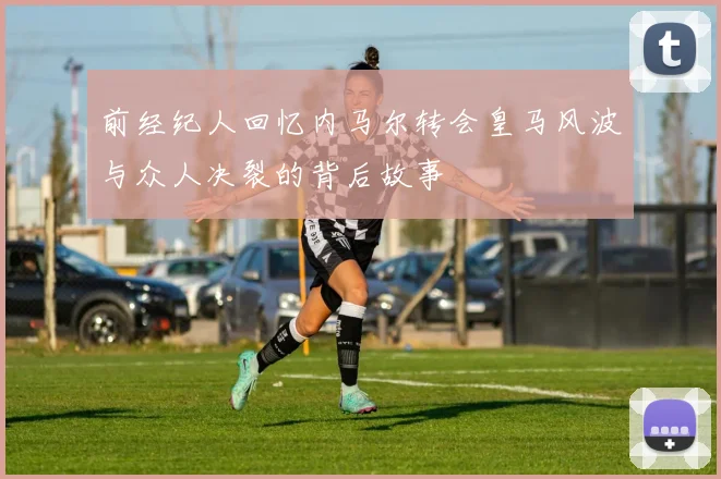 前经纪人回忆内马尔转会皇马风波与众人决裂的背后故事