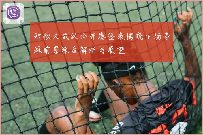 郑钦文武汉公开赛签表揭晓主场争冠前景深度解析与展望