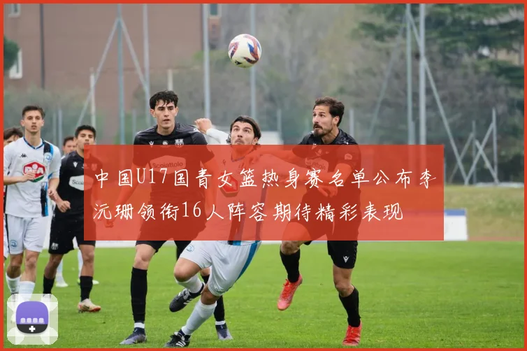 中国U17国青女篮热身赛名单公布李沅珊领衔16人阵容期待精彩表现