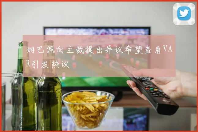 姆巴佩向主裁提出异议希望查看VAR引发热议
