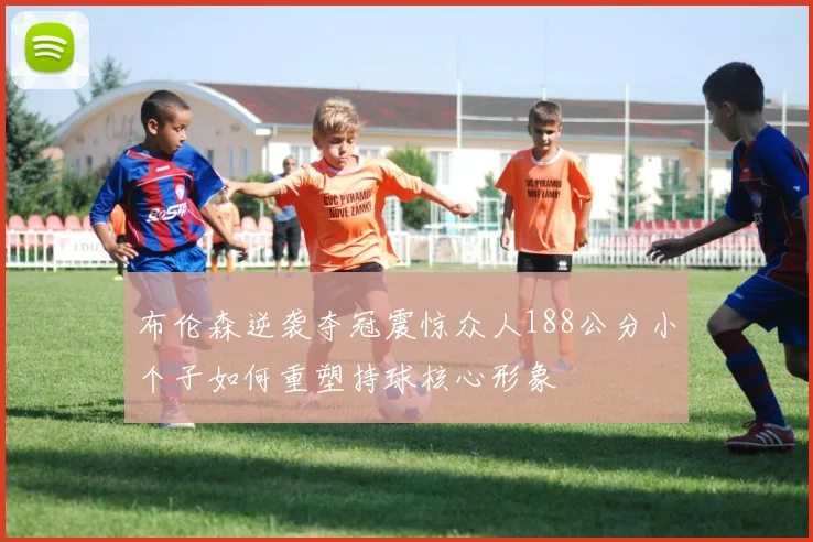 布伦森逆袭夺冠震惊众人188公分小个子如何重塑持球核心形象