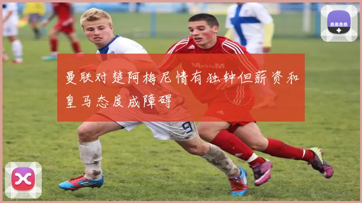 曼联对楚阿梅尼情有独钟但薪资和皇马态度成障碍