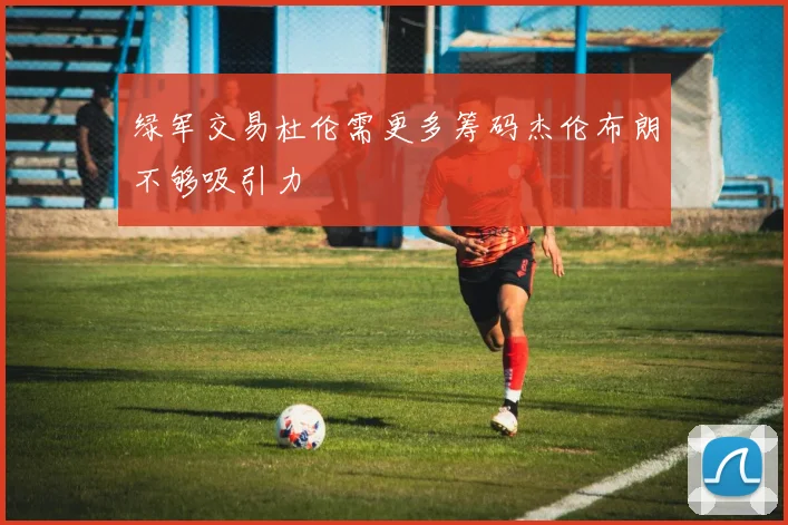 绿军交易杜伦需更多筹码杰伦布朗不够吸引力