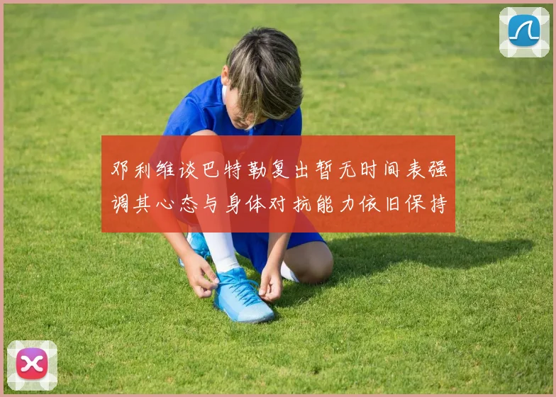 邓利维谈巴特勒复出暂无时间表强调其心态与身体对抗能力依旧保持