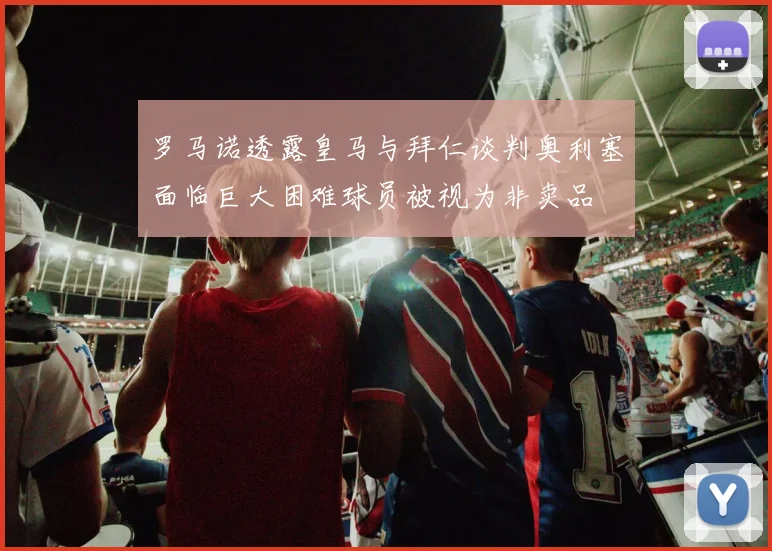 罗马诺透露皇马与拜仁谈判奥利塞面临巨大困难球员被视为非卖品