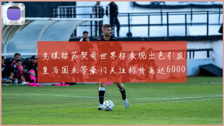 克媒称苏契奇世界杯表现出色引发皇马国米等豪门关注标价高达6000万欧