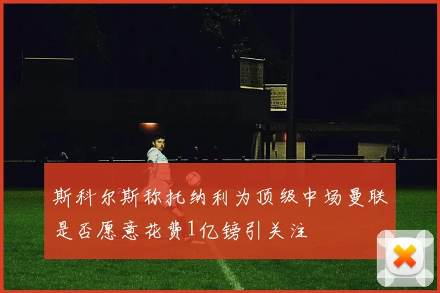 斯科尔斯称托纳利为顶级中场曼联是否愿意花费1亿镑引关注